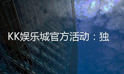 KK娱乐城官方活动:独家优惠与精彩赛事等你参与