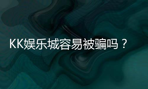 KK娱乐城容易被骗吗?资深玩家揭秘防骗技巧与平台安全性