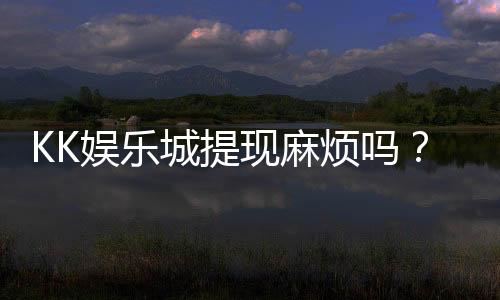 KK娱乐城提现麻烦吗?资深玩家解析提现流程与技巧