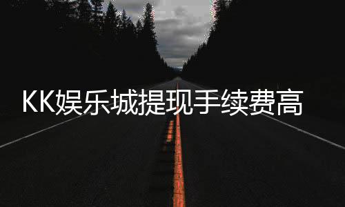 KK娱乐城提现手续费高吗?资深玩家解析费用详情与优化策略