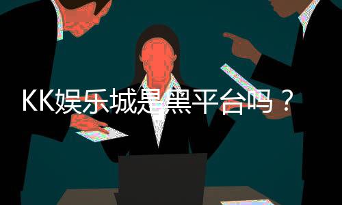 KK娱乐城是黑平台吗?深度解析其安全性及玩家真实评价