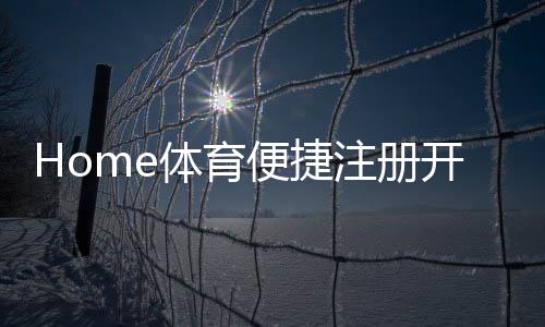 Home体育便捷注册开户:三步完成新手礼包即领即玩