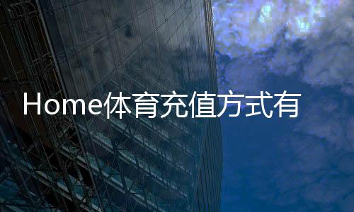 Home体育充值方式有哪些?一文详解主流存款渠道与到账时效