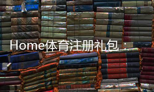 Home体育注册礼包:新用户专享高额礼金及独家优惠