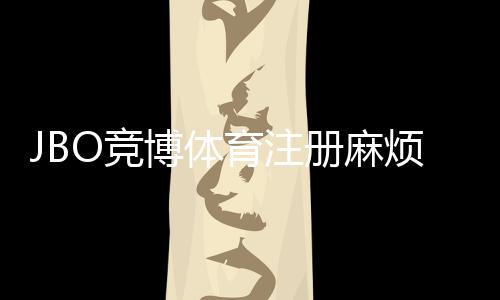 JBO竞博体育注册麻烦吗?新手注册步骤、常见问题与快速通过指南