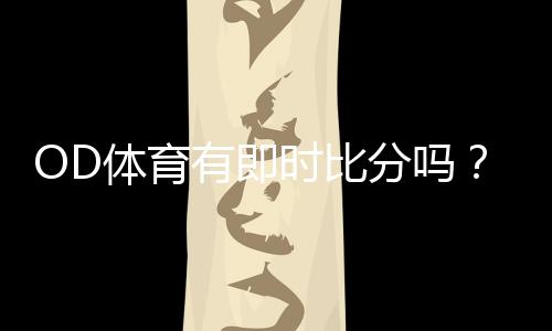 OD体育有即时比分吗？实时比分查看方法与常见问题解答