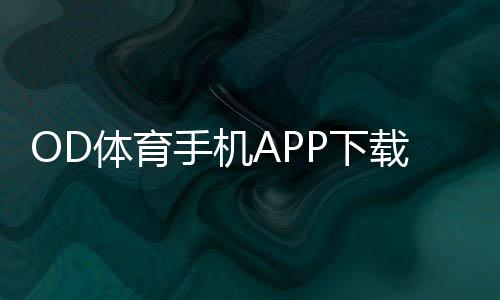 OD体育手机APP下载教程:安卓版苹果版下载安装、注册与使用全攻略