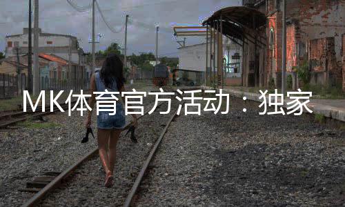 MK体育官方活动:独家优惠与精彩赛事等你参与