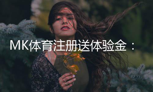 MK体育注册送体验金:新用户专享福利与玩法攻略