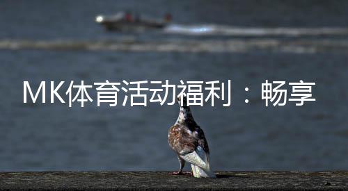 MK体育活动福利:畅享运动激情与超值回馈