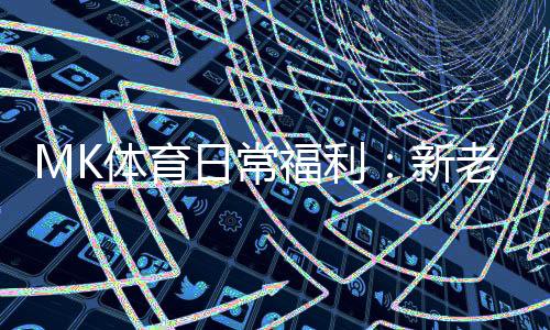 MK体育日常福利:新老玩家专享豪礼大放送