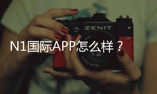 N1国际APP怎么样?真实评测:功能体验、用户口碑与安全提现指南