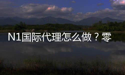 N1国际代理怎么做?零基础新手从申请到分润与运营的完整流程与注意事项
