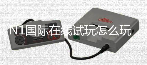 N1国际在线试玩怎么玩？新手注册与试玩全流程教程及安全攻略