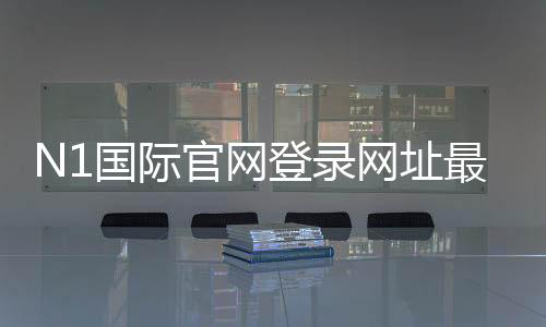N1国际官网登录网址最新入口:官网登录方法、安全验证与快速登录教程