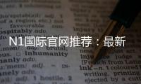 N1国际官网推荐：最新官网入口、注册教程与安全优惠全攻略