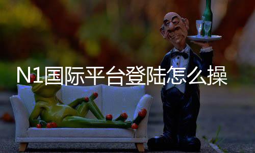 N1国际平台登陆怎么操作?新手注册登录步骤与安全注意事项详解