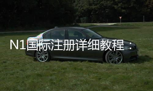 N1国际注册详细教程:新手开户步骤、实名认证与常见问题解答