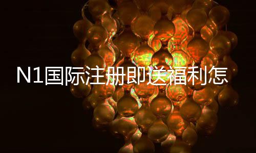 N1国际注册即送福利怎么领取?注册流程、领取条件与注意事项全解析