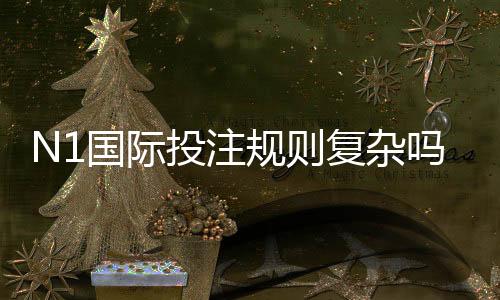 N1国际投注规则复杂吗?新手必看规则解析与实战技巧