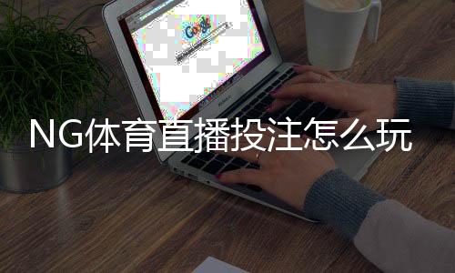 NG体育直播投注怎么玩?新手入门规则与实战技巧全解析