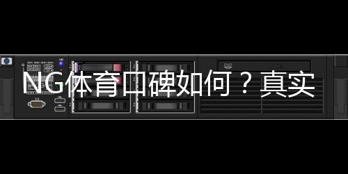 NG体育口碑如何?真实用户评价、提现体验与平台安全性全面解析