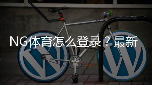 NG体育怎么登录?最新手机与电脑登录步骤与常见账号问题快速解决