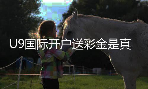 U9国际开户送彩金是真的吗？领取流程、规则与新手注意事项详解