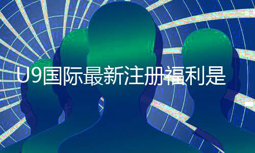 U9国际最新注册福利是什么？领取攻略、优惠详情与注意事项一文看懂