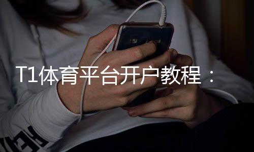 T1体育平台开户教程:新手注册流程、实名认证、优惠领取与常见问题详解