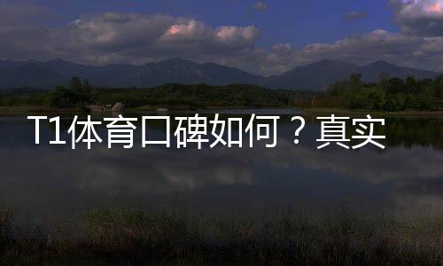 T1体育口碑如何?真实用户评价与平台可靠性深度解析