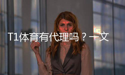 T1体育有代理吗?一文看懂代理渠道、真假鉴别与开户流程