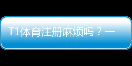 T1体育注册麻烦吗?一步步教你快速完成注册并解决常见问题