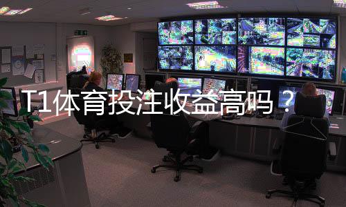 T1体育投注收益高吗?收益率、赔率与风险全解析