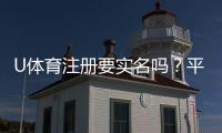 U体育注册要实名吗？平台实名认证流程与注意事项详解