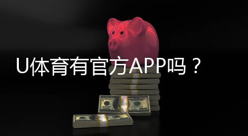 U体育有官方APP吗?一文详解下载安装与使用指南