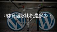 U体育返水比例是多少？一文详解高返水福利与领取攻略