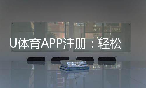 U体育APP注册:轻松三步完成畅享顶级体育投注体验