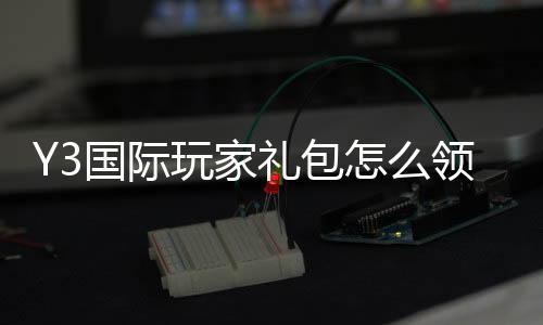 Y3国际玩家礼包怎么领?2026最新版领取攻略、礼包内容与常见问题详解