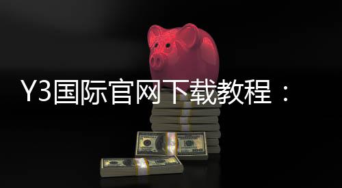 Y3国际官网下载教程:官方正版安装步骤、账号注册与常见问题解决
