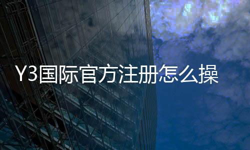 Y3国际官方注册怎么操作?新手快速注册流程与安全提示