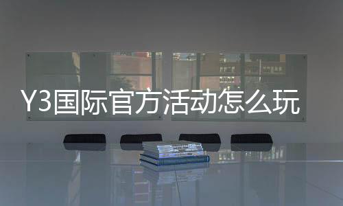 Y3国际官方活动怎么玩?新手参与规则、优惠玩法与常见注意事项全面解析