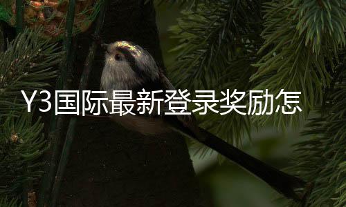 Y3国际最新登录奖励怎么领取？新手领取步骤、规则与注意事项详解