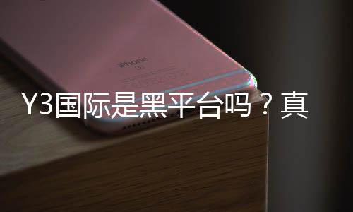 Y3国际是黑平台吗?真假辨别、用户口碑与防骗攻略