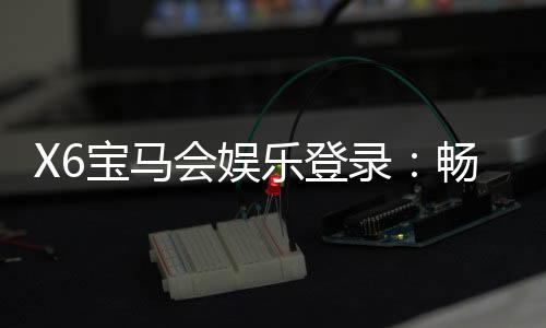 X6宝马会娱乐登录:畅享豪华电玩盛宴与真人棋牌乐趣