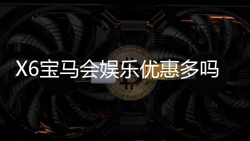 X6宝马会娱乐优惠多吗?资深玩家揭秘真实优惠力度