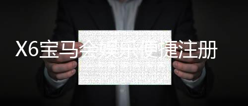 X6宝马会娱乐便捷注册开户:快速开户指南与独家优惠大放送
