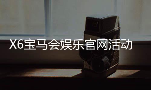 X6宝马会娱乐官网活动:豪华礼遇与高额返水等你来享