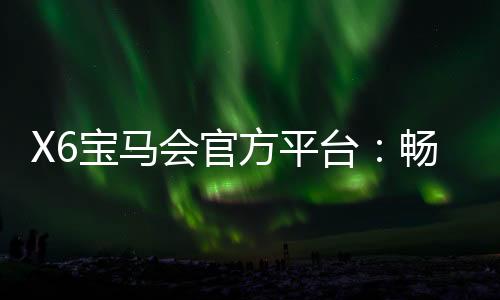 X6宝马会官方平台:畅享豪华电游体验与高额返水福利