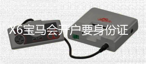 X6宝马会开户要身份证吗?详解注册流程与证件要求